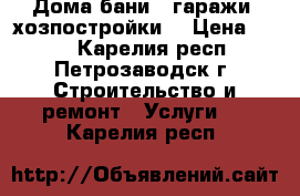 Дома,бани , гаражи, хозпостройки. › Цена ­ 500 - Карелия респ., Петрозаводск г. Строительство и ремонт » Услуги   . Карелия респ.